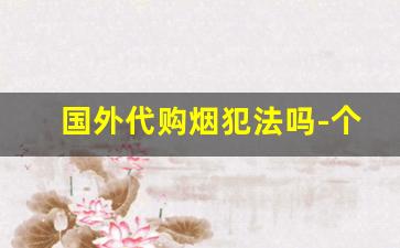 国外代购烟犯法吗-个人售卖进口烟犯法吗