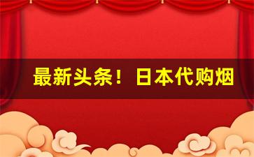 最新头条！日本代购烟草“改朝换姓”