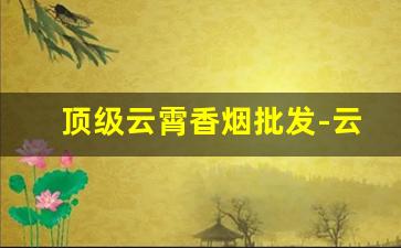 顶级云霄香烟批发-云霄香烟官方地址