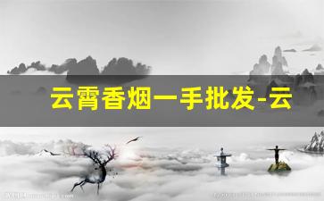 云霄香烟一手批发-云霄香烟私人订制