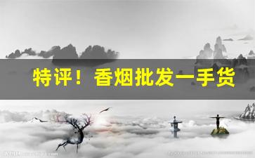 特评！香烟批发一手货源厂家“根结盘据”