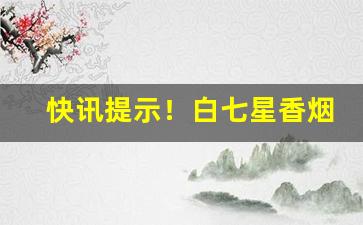 快讯提示！白七星香烟在哪里有卖“沸沸扬扬”
