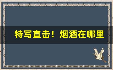 特写直击！烟酒在哪里买靠谱“歠菽饮水”
