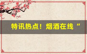 特讯热点！烟酒在线“耳聪目明”