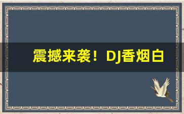 震撼来袭！DJ香烟白色好不好抽“鞍前马后”
