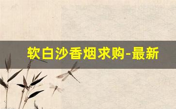 软白沙香烟求购-最新投放的香烟