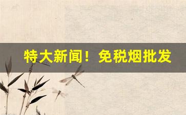 特大新闻！免税烟批发一手货源价格表“大开眼界”