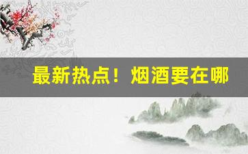 最新热点！烟酒要在哪买“方头不劣”