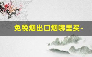 免税烟出口烟哪里买-免税烟一般比市场烟便宜多少