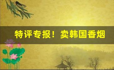 特评专报！卖韩国香烟微商“抱琵琶”