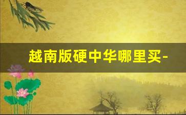 越南版硬中华哪里买-中支中华越南版在哪里可以买