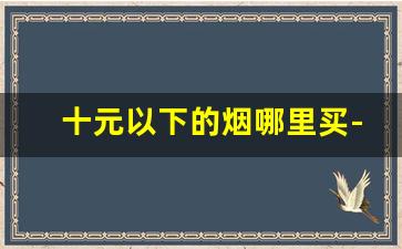 十元以下的烟哪里买-10元以下的烟为什么那么多人收