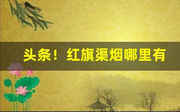 头条！红旗渠烟哪里有卖的“多情多义”