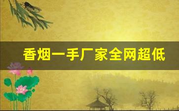 香烟一手厂家全网超低价格-低价高品质香烟全国接单中