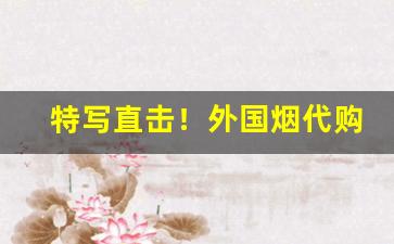 特写直击！外国烟代购微信：一站式购买海外烟草“绸缪未雨”