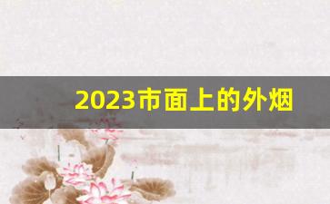 2023市面上的外烟-2024最受欢迎的烟