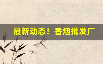 最新动态！香烟批发厂家货源直销网“担惊忍怕”