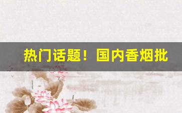 热门话题！国内香烟批发“倒屣而迎”