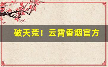破天荒！云霄香烟官方地址“辞不获已”