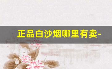 正品白沙烟哪里有卖-目前市面销售的白沙烟