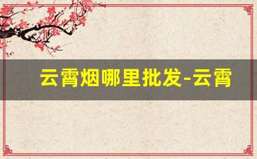 云霄烟哪里批发-云霄烟批发地址