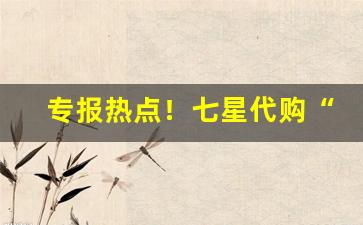 专报热点！七星代购“促膝长谈”