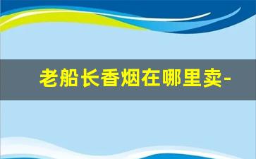 老船长香烟在哪里卖-老船长香烟实体店哪里有卖