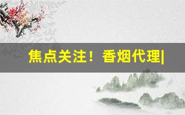 焦点关注！香烟代理|香烟一手货源“蚕头鼠尾”