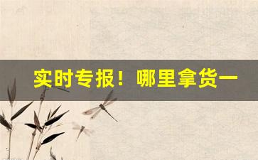 实时专报！哪里拿货一手货源“洞天福地”