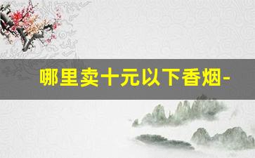 哪里卖十元以下香烟-10元左右的香烟买不到了