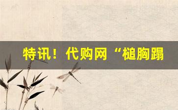特讯！代购网“槌胸蹋地”