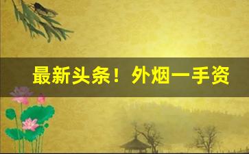 最新头条！外烟一手资源批发“哀天叫地”