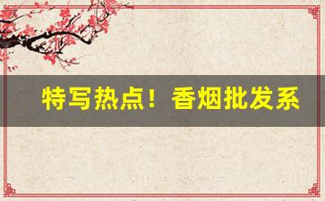特写热点！香烟批发系统有哪些“高名上姓”