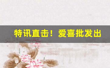 特讯直击！爱喜批发出售“彪形大汉”
