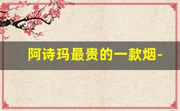阿诗玛最贵的一款烟-阿诗玛抽的烟是哪个牌子