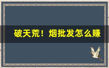 破天荒！烟批发怎么赚钱“捶胸顿脚”