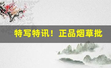 特写特讯！正品烟草批发货到付款超优惠“点头称善”