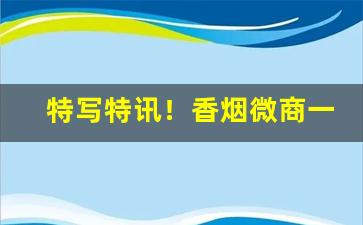 特写特讯！香烟微商一手货源厂家“充箱盈架”
