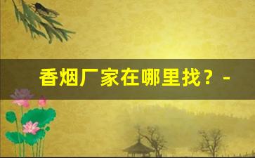 香烟厂家在哪里找？-香烟怎么供货