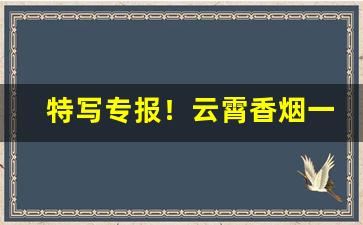 特写专报！云霄香烟一手货源低价批发“百不失一”