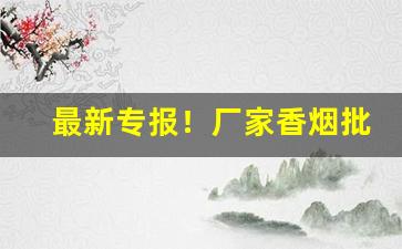 最新专报！厂家香烟批发和零售一手价格“魂不附体”