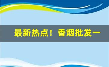 最新热点！香烟批发一手货源货到付款：微信代购推荐“出敌意外”