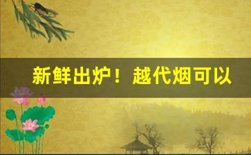 新鲜出炉！越代烟可以正常售卖吗“变故易常”