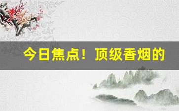 今日焦点！顶级香烟的排名“插科使砌”