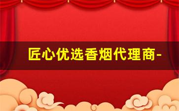 匠心优选香烟代理商-东方甄选香烟