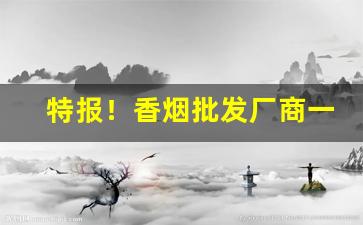 特报！香烟批发厂商一手代理“改节易操”