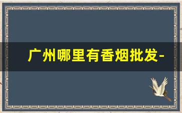 广州哪里有香烟批发-广州批发烟在哪里批发