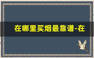 在哪里买烟最靠谱-在哪买烟靠谱一点