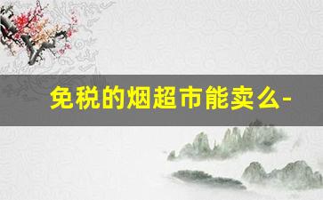 免税的烟超市能卖么-实体店可以买到免税烟吗