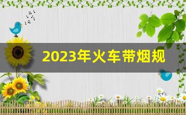 2023年火车带烟规定-火车有限制带烟的规定吗